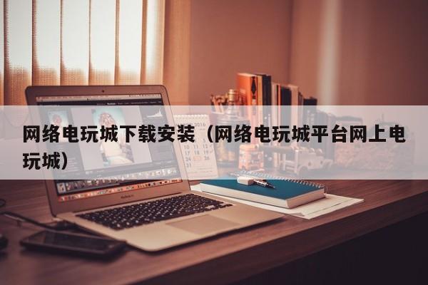网络电玩城下载安装（网络电玩城平台网上电玩城）