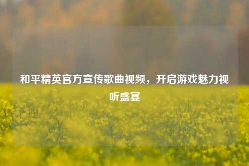 和平精英官方宣传歌曲视频，开启游戏魅力视听盛宴