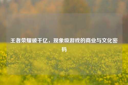 王者荣耀破千亿,现象级游戏的商业与文化密码