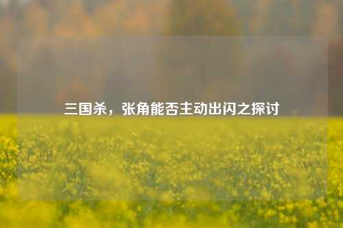 三国杀,张角能否主动出闪之探讨