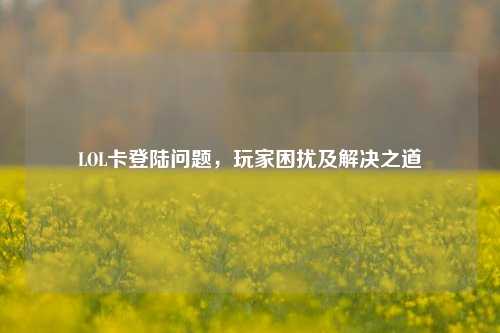 LOL卡登陆问题，玩家困扰及解决之道