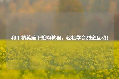 和平精英跪下接吻教程，轻松学会甜蜜互动！