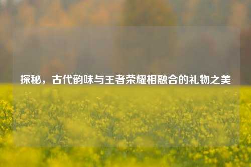 探秘，古代韵味与王者荣耀相融合的礼物之美