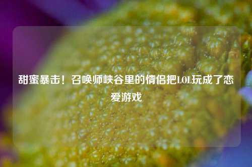 甜蜜暴击！召唤师峡谷里的情侣把LOL玩成了恋爱游戏