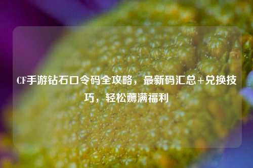 CF手游钻石口令码全攻略，最新码汇总+兑换技巧，轻松薅满福利