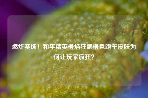 燃炸赛场！和平精英橙焰狂飙橙色跑车皮肤为何让玩家疯狂？