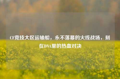 CF竞技大区运输船,永不落幕的火线战场,刻在DNA里的热血对决