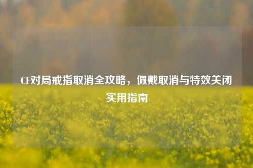 CF对局戒指取消全攻略,佩戴取消与特效关闭实用指南