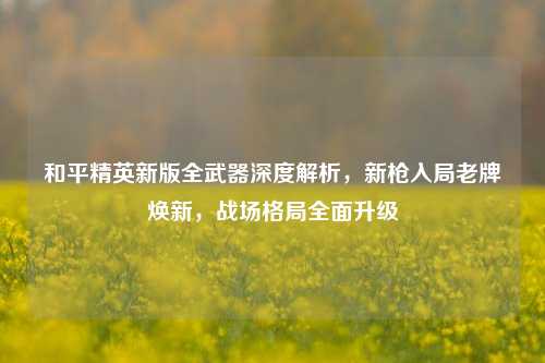 和平精英新版全武器深度解析，新枪入局老牌焕新，战场格局全面升级