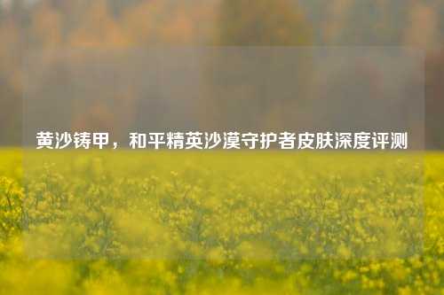 黄沙铸甲，和平精英沙漠守护者皮肤深度评测
