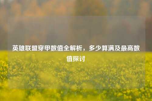 英雄联盟穿甲数值全解析,多少算满及更高数值探讨