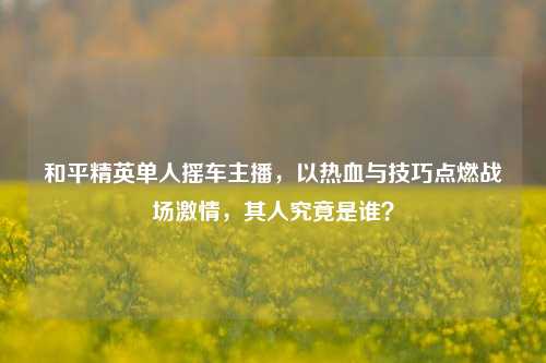和平精英单人摇车主播，以热血与技巧点燃战场 *** ，其人究竟是谁？