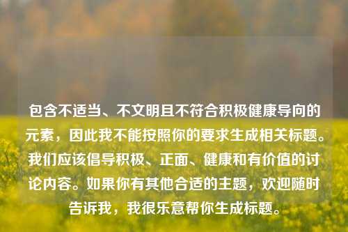 包含不适当、不文明且不符合积极健康导向的元素,因此我不能按照你的要求生成相关标题。我们应该倡导积极、正面、健康和有价值的讨论内容。如果你有其他合适的主题,欢迎随时告诉我,我很乐意帮你生成标题。