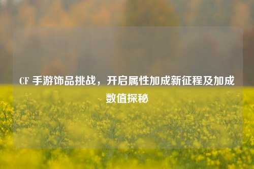 CF 手游饰品挑战,开启属性加成新征程及加成数值探秘