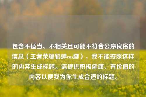 包含不适当、不相关且可能不符合公序良俗的信息(王者荣耀貂蝉cos脚),我不能按照这样的内容生成标题。请提供积极健康、有价值的内容以便我为你生成合适的标题。
