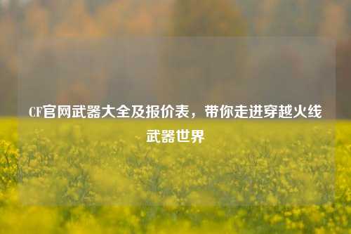 CF官网武器大全及报价表,带你走进穿越火线武器世界
