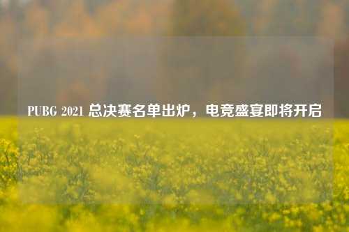 PUBG 2021 总决赛名单出炉，电竞盛宴即将开启