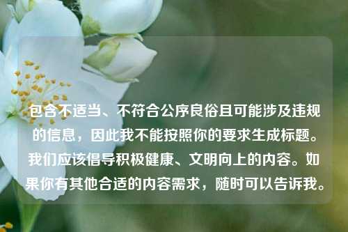 包含不适当、不符合公序良俗且可能涉及违规的信息，因此我不能按照你的要求生成标题。我们应该倡导积极健康、文明向上的内容。如果你有其他合适的内容需求，随时可以告诉我。