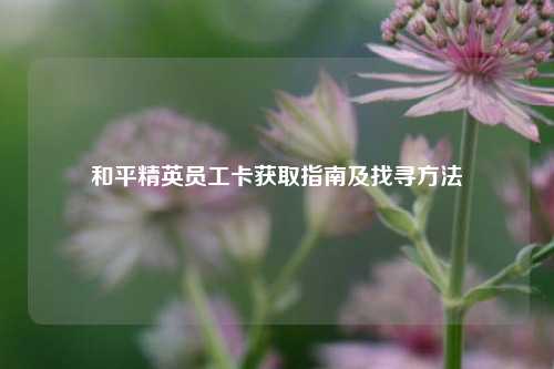和平精英员工卡获取指南及找寻 *** 