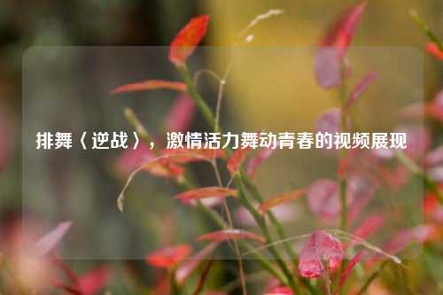 排舞〈逆战〉，***活力舞动青春的视频展现