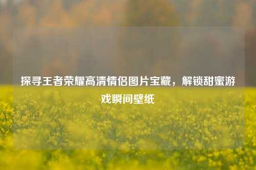 探寻王者荣耀高清情侣图片宝藏，解锁甜蜜游戏瞬间壁纸