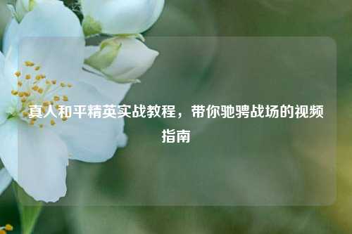 真人和平精英实战教程，带你驰骋战场的视频指南