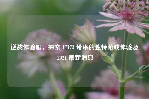 逆战体验服，探索 17173 带来的独特游戏体验及 2021 最新消息