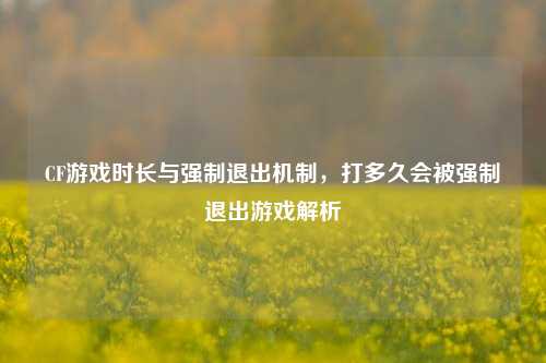 CF游戏时长与强制退出机制，打多久会被强制退出游戏解析