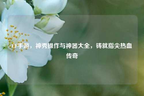 CF手游，神秀操作与神器大全，铸就指尖热血传奇
