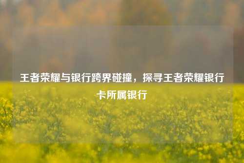 王者荣耀与银行跨界碰撞，探寻王者荣耀银行卡所属银行