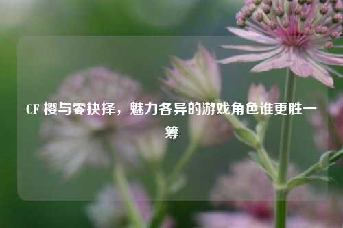CF 樱与零抉择,魅力各异的游戏角色谁更胜一筹