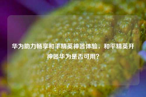 华为助力畅享和平精英神器体验,和平精英开神器华为是否可用?