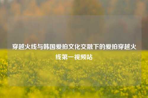 穿越火线与韩国爱拍文化交融下的爱拍穿越火线之一视频站