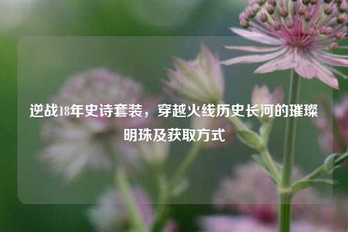 逆战18年史诗套装，穿越火线历史长河的璀璨明珠及获取方式