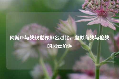 网游CF与战舰世界排名对比，虚拟海战与枪战的风云角逐